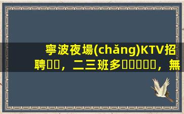 寧波夜場(chǎng)KTV招聘，二三班多，無(wú)套路，絕對(duì)靠譜多賺